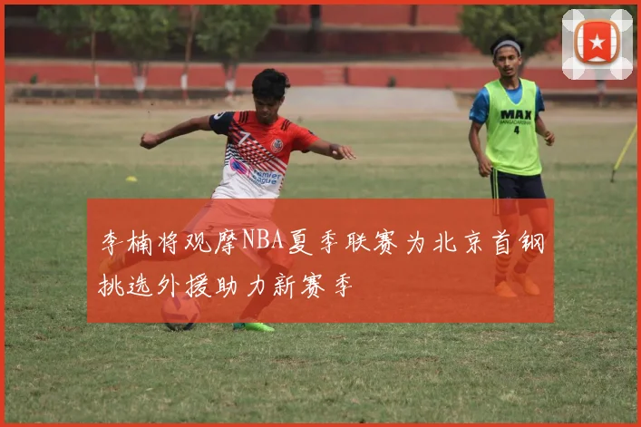 李楠将观摩NBA夏季联赛为北京首钢挑选外援助力新赛季
