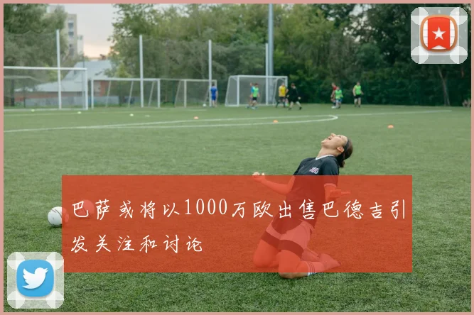巴萨或将以1000万欧出售巴德吉引发关注和讨论