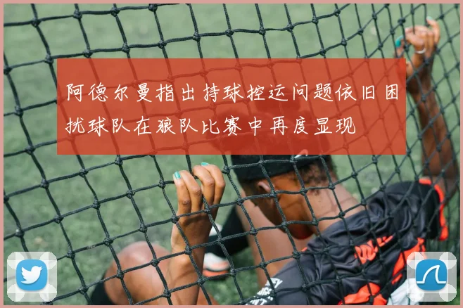 阿德尔曼指出持球控运问题依旧困扰球队在狼队比赛中再度显现
