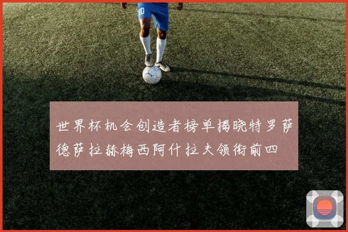 世界杯机会创造者榜单揭晓特罗萨德萨拉赫梅西阿什拉夫领衔前四