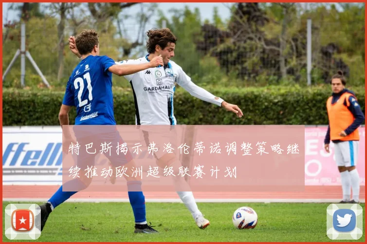 特巴斯揭示弗洛伦蒂诺调整策略继续推动欧洲超级联赛计划