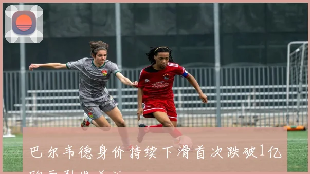 巴尔韦德身价持续下滑首次跌破1亿欧元引发关注