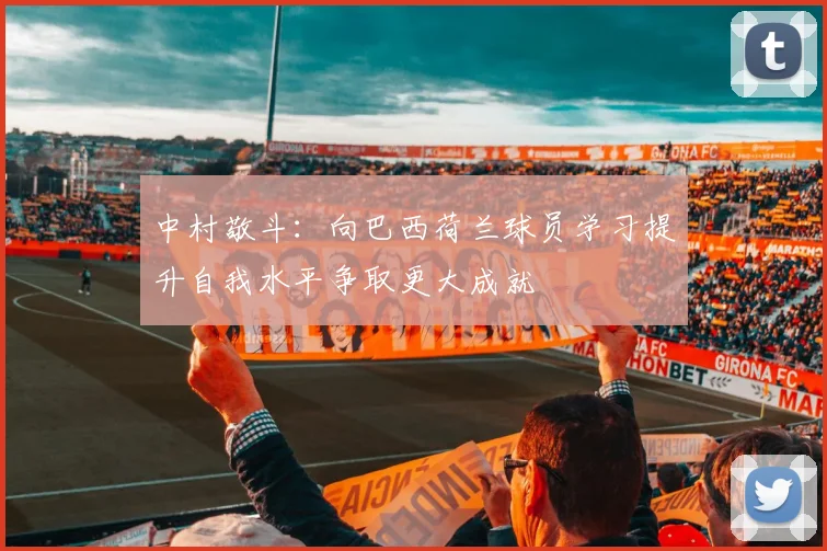 中村敬斗：向巴西荷兰球员学习提升自我水平争取更大成就